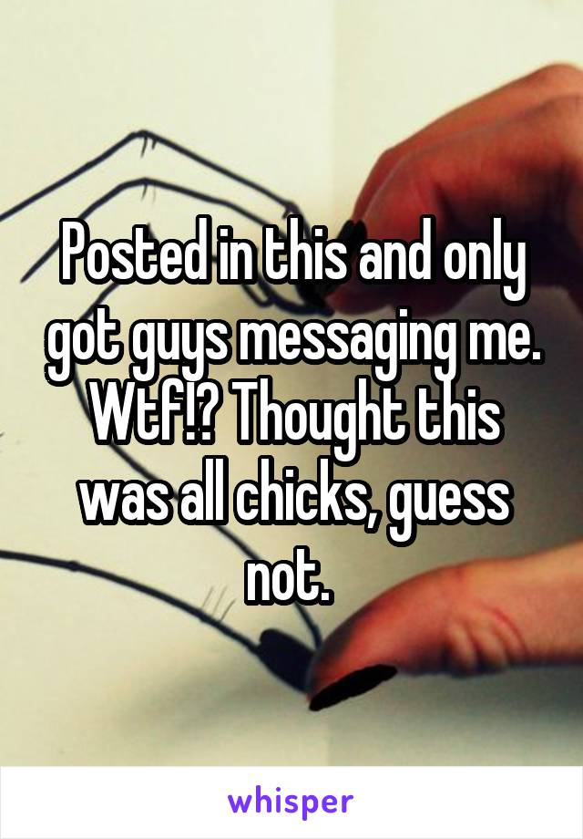 Posted in this and only got guys messaging me. Wtf!? Thought this was all chicks, guess not. 