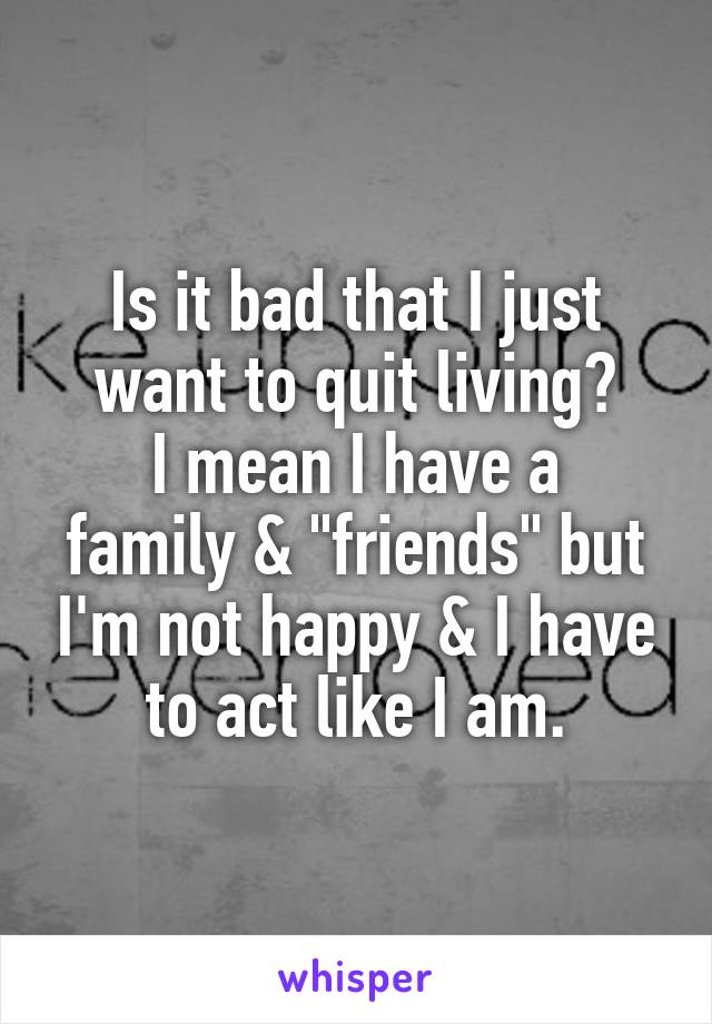 Is it bad that I just want to quit living?
I mean I have a family & "friends" but I'm not happy & I have to act like I am.