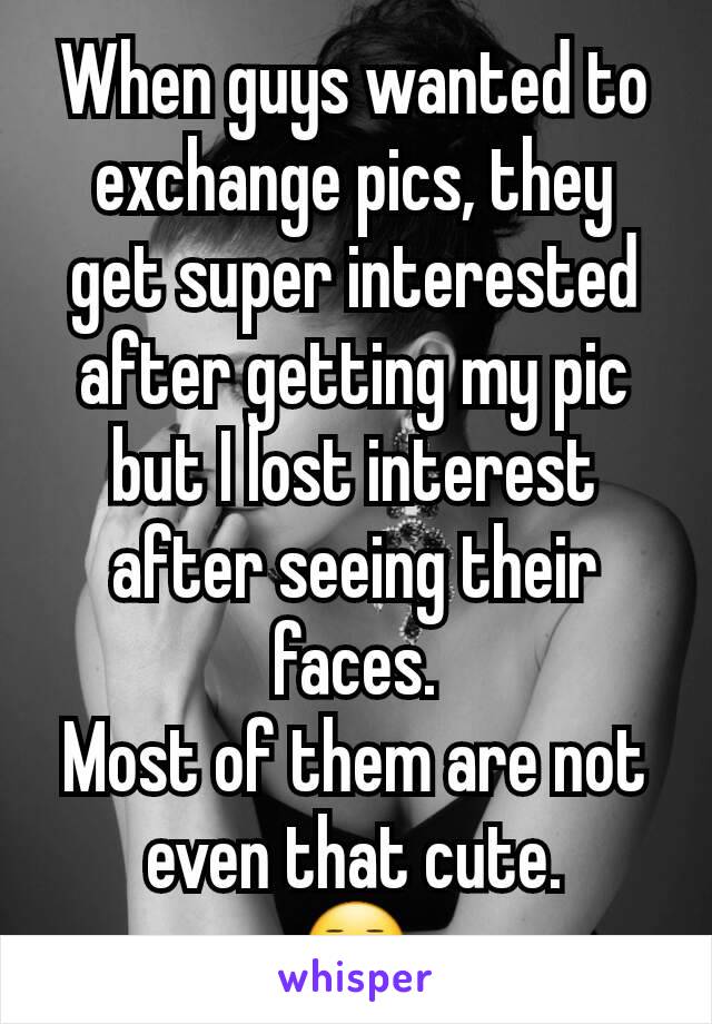 When guys wanted to exchange pics, they get super interested after getting my pic but I lost interest after seeing their faces.
Most of them are not even that cute.
😑