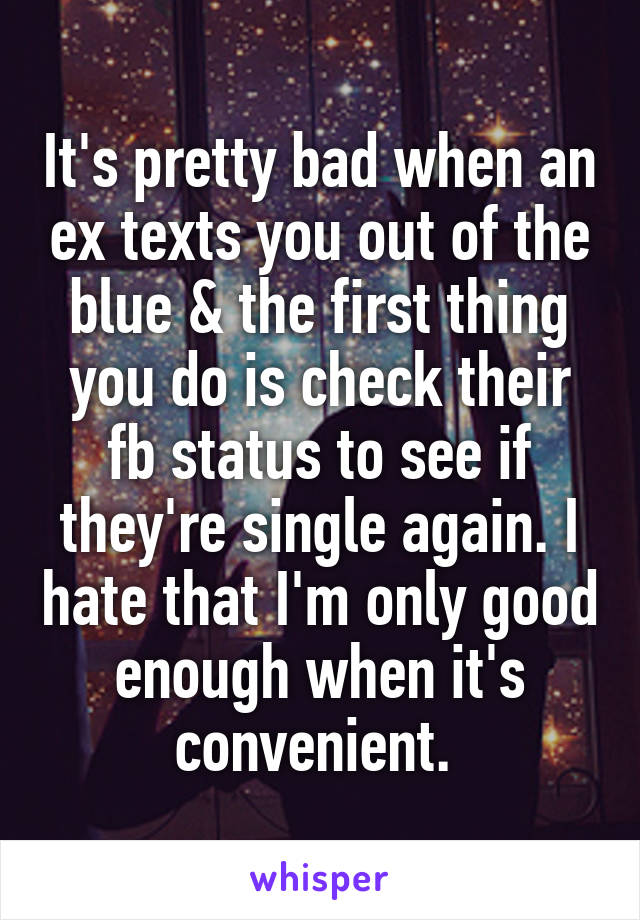 It's pretty bad when an ex texts you out of the blue & the first thing you do is check their fb status to see if they're single again. I hate that I'm only good enough when it's convenient. 