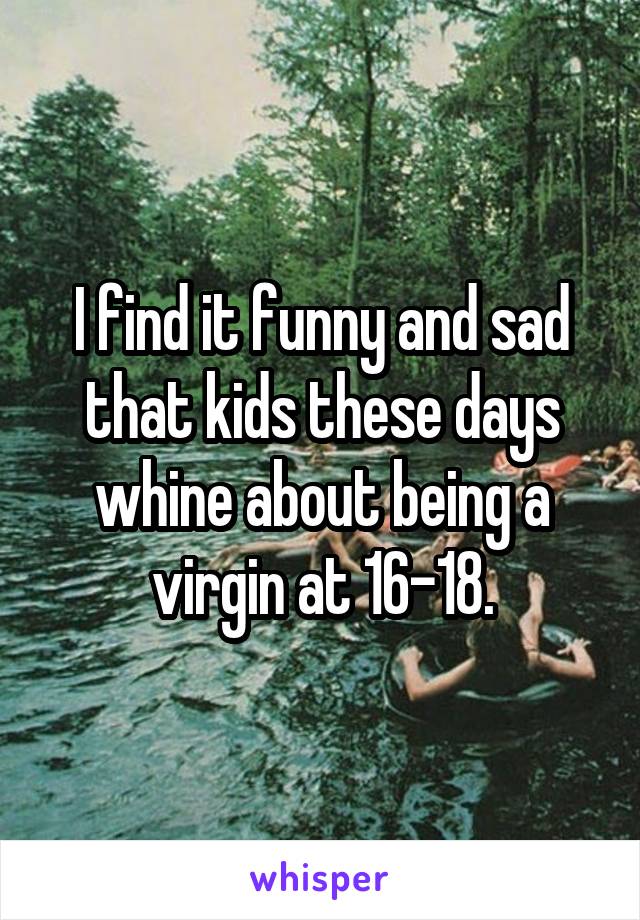 I find it funny and sad that kids these days whine about being a virgin at 16-18.