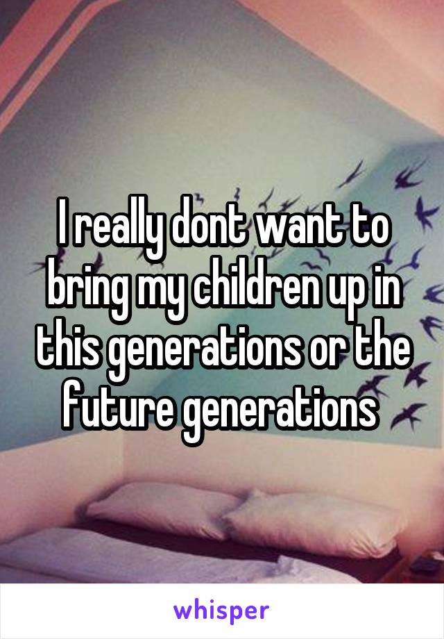 I really dont want to bring my children up in this generations or the future generations 