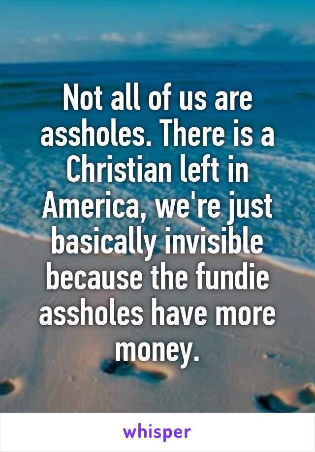 Not all of us are assholes. There is a Christian left in America, we're just basically invisible because the fundie assholes have more money.