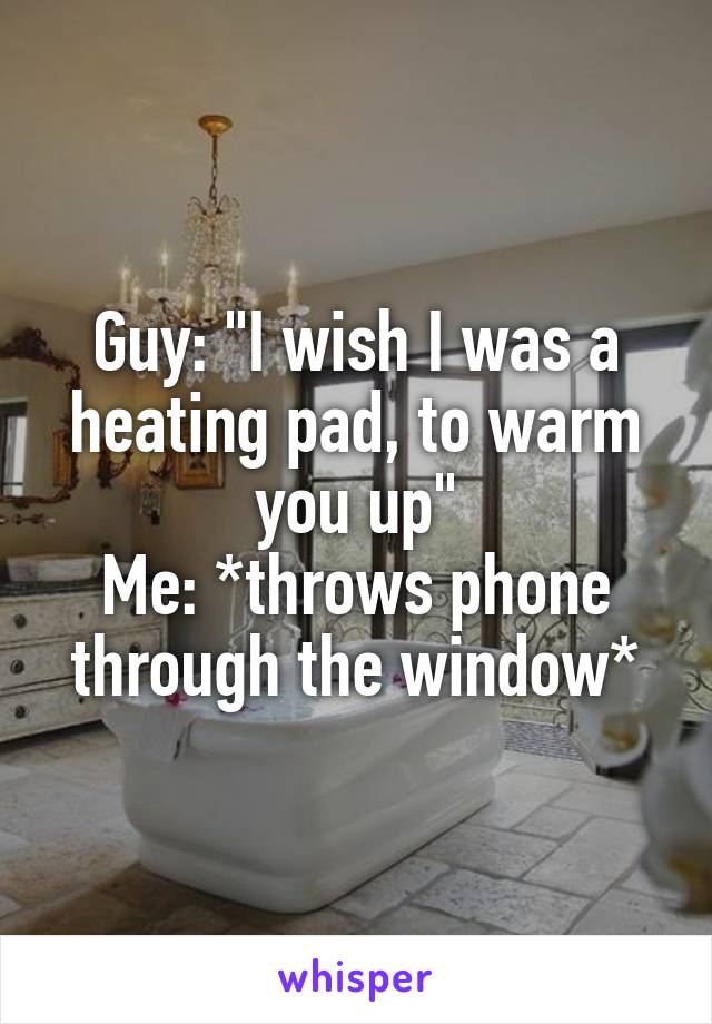 Guy: "I wish I was a heating pad, to warm you up"
Me: *throws phone through the window*