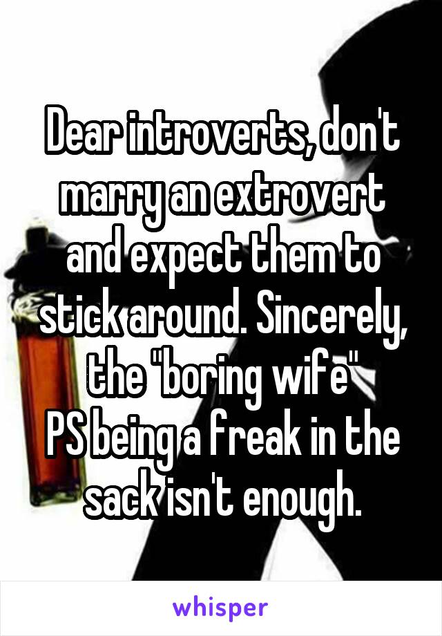 Dear introverts, don't marry an extrovert and expect them to stick around. Sincerely, the "boring wife"
PS being a freak in the sack isn't enough.