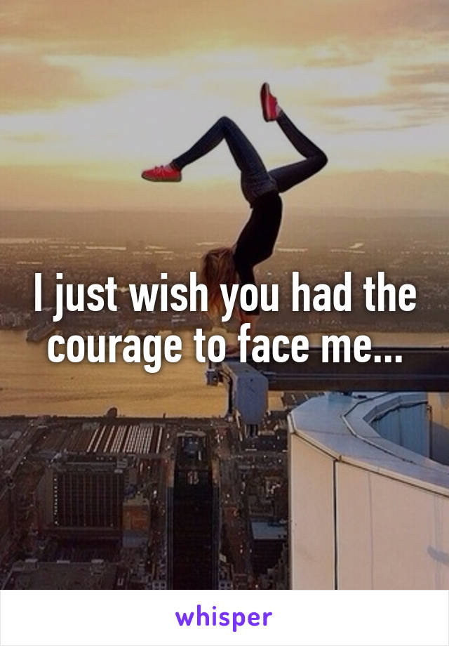 I just wish you had the courage to face me...