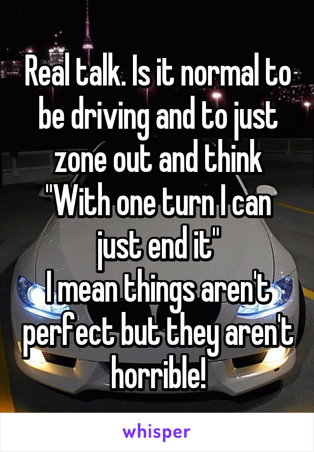 Real talk. Is it normal to be driving and to just zone out and think "With one turn I can just end it"
I mean things aren't perfect but they aren't horrible!