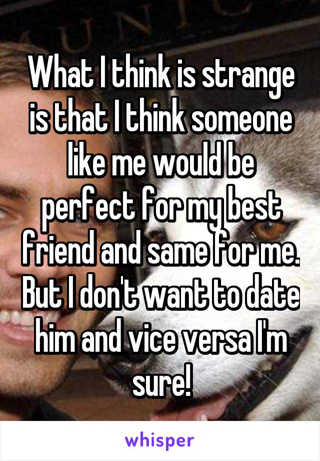 What I think is strange is that I think someone like me would be perfect for my best friend and same for me. But I don't want to date him and vice versa I'm sure!