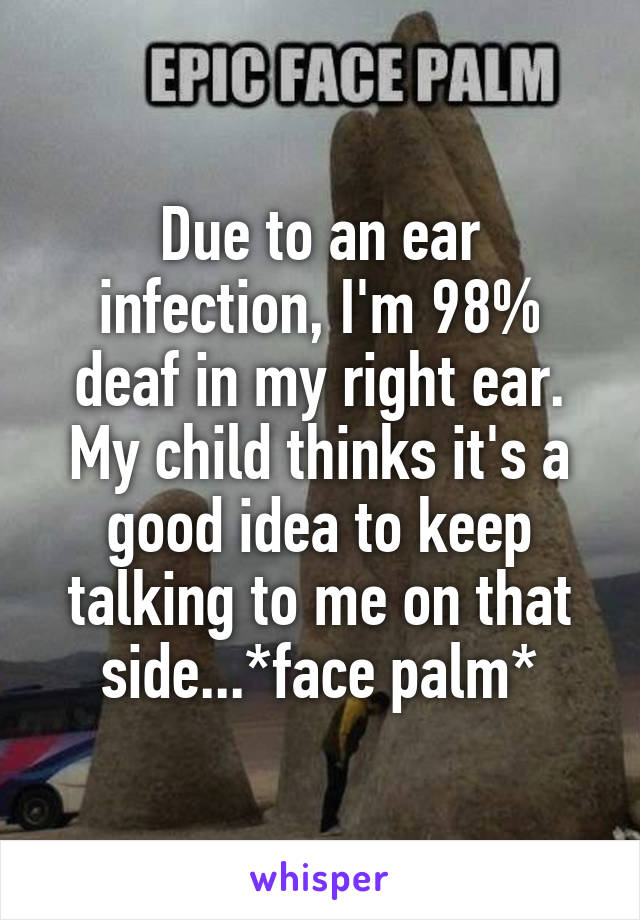 Due to an ear infection, I'm 98% deaf in my right ear. My child thinks it's a good idea to keep talking to me on that side...*face palm*