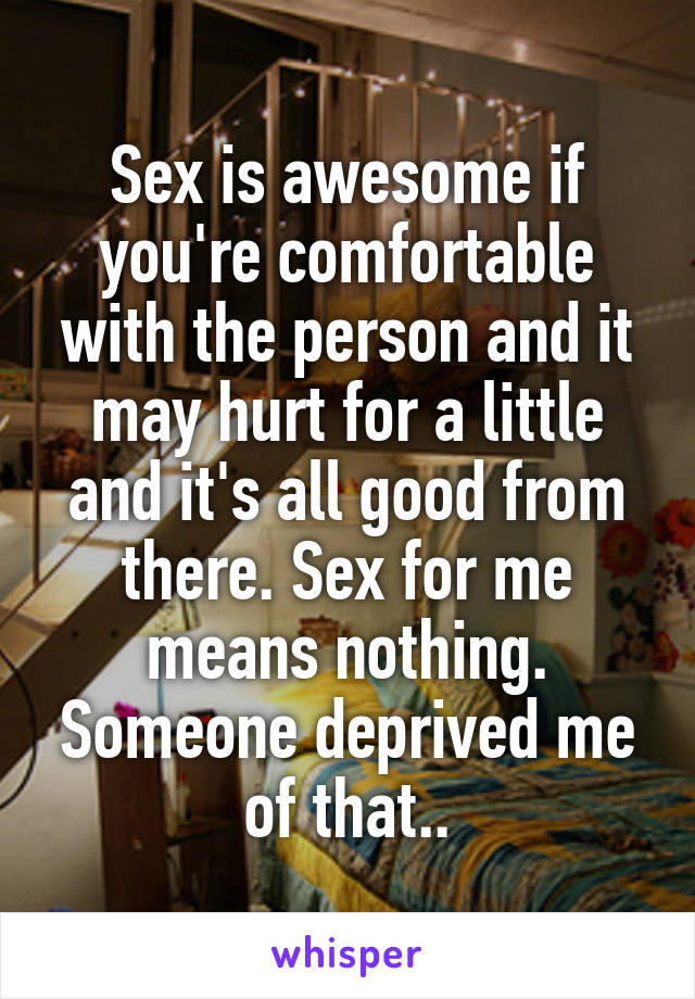 Sex is awesome if you're comfortable with the person and it may hurt for a little and it's all good from there. Sex for me means nothing. Someone deprived me of that..