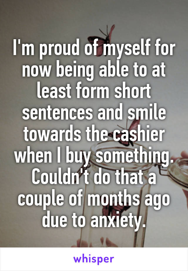 I'm proud of myself for now being able to at least form short sentences and smile towards the cashier when I buy something. Couldn't do that a couple of months ago due to anxiety.