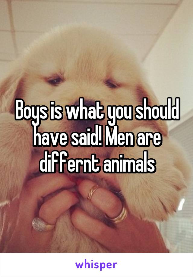 Boys is what you should have said! Men are differnt animals