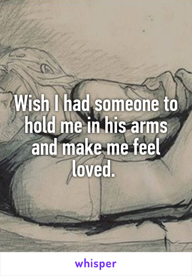 Wish I had someone to hold me in his arms and make me feel loved. 