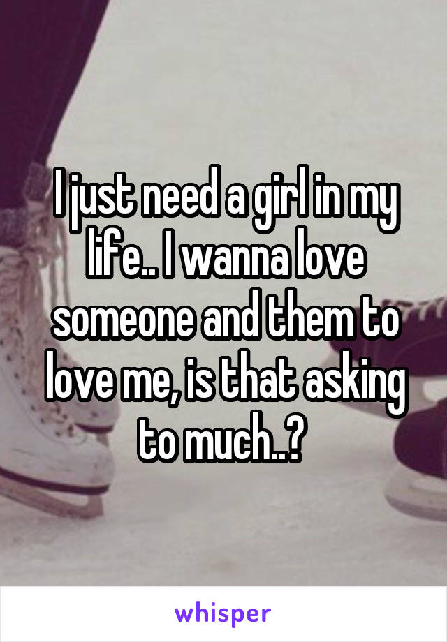 I just need a girl in my life.. I wanna love someone and them to love me, is that asking to much..? 