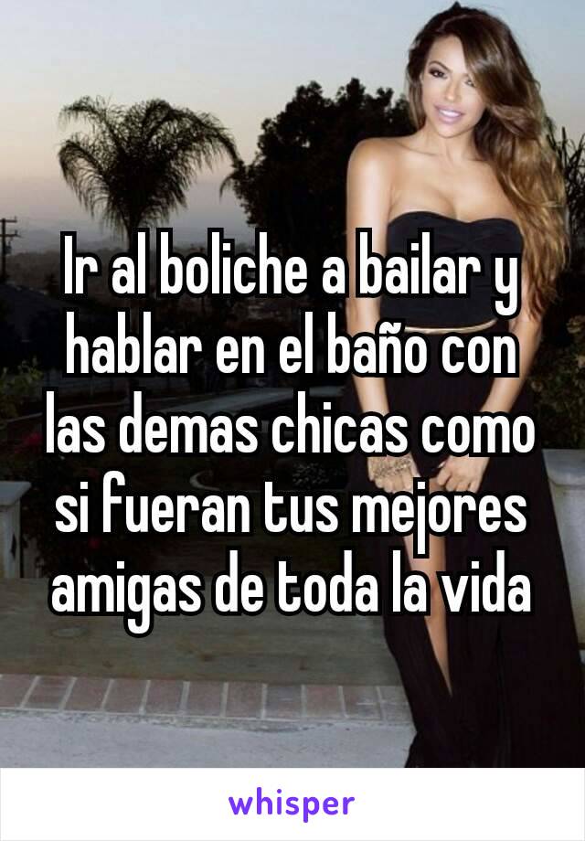 Ir al boliche a bailar y hablar en el baño con las demas chicas como si fueran tus mejores amigas de toda la vida