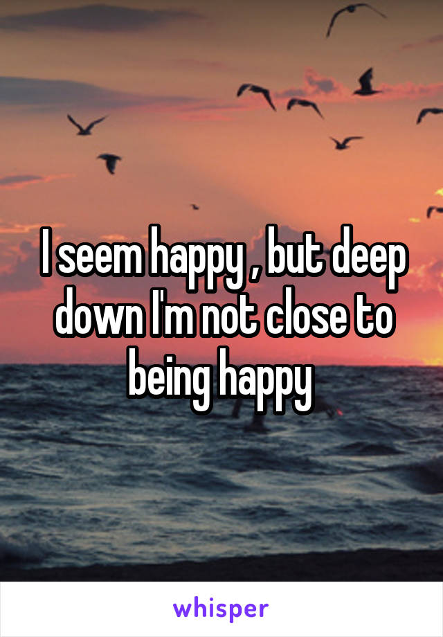 I seem happy , but deep down I'm not close to being happy 