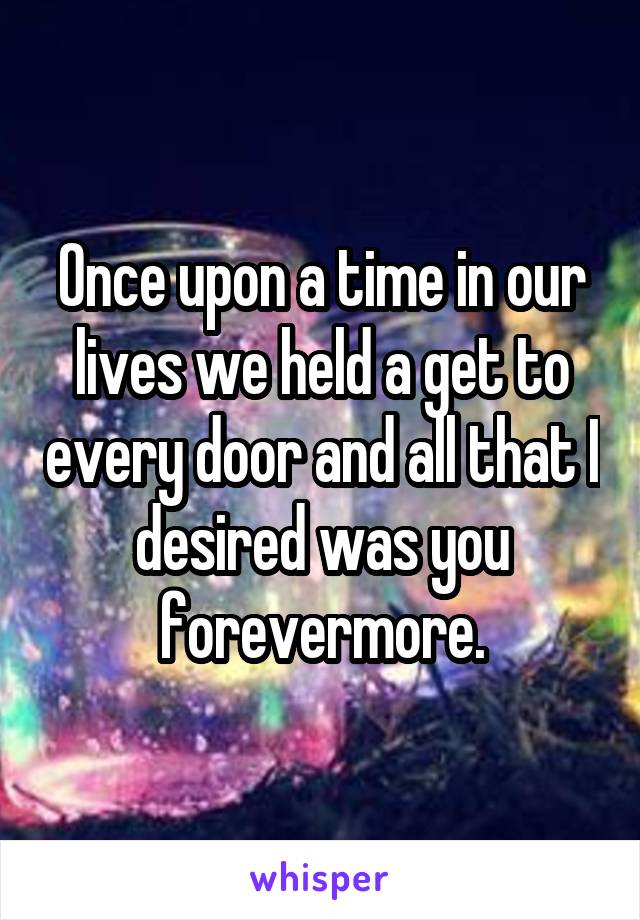 Once upon a time in our lives we held a get to every door and all that I desired was you forevermore.