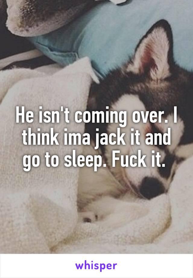 He isn't coming over. I think ima jack it and go to sleep. Fuck it. 