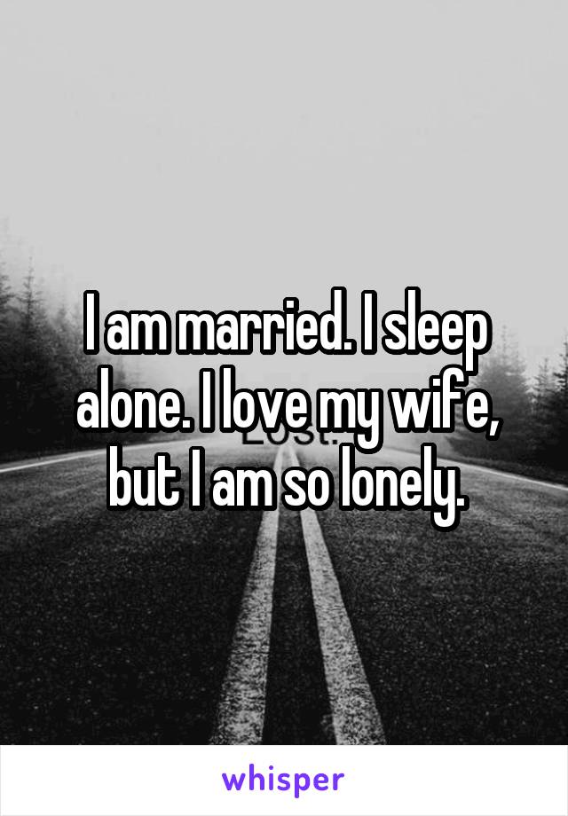 I am married. I sleep alone. I love my wife, but I am so lonely.