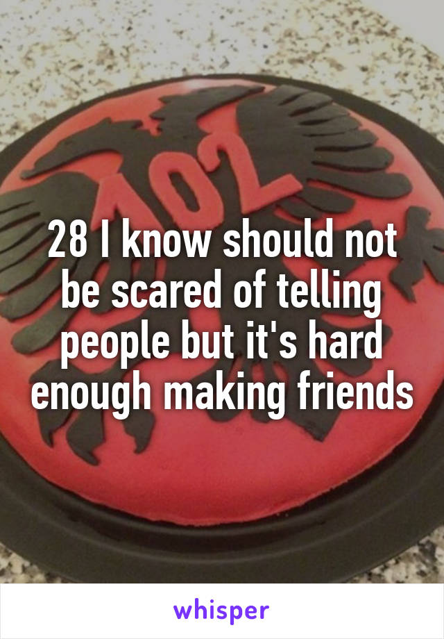 28 I know should not be scared of telling people but it's hard enough making friends