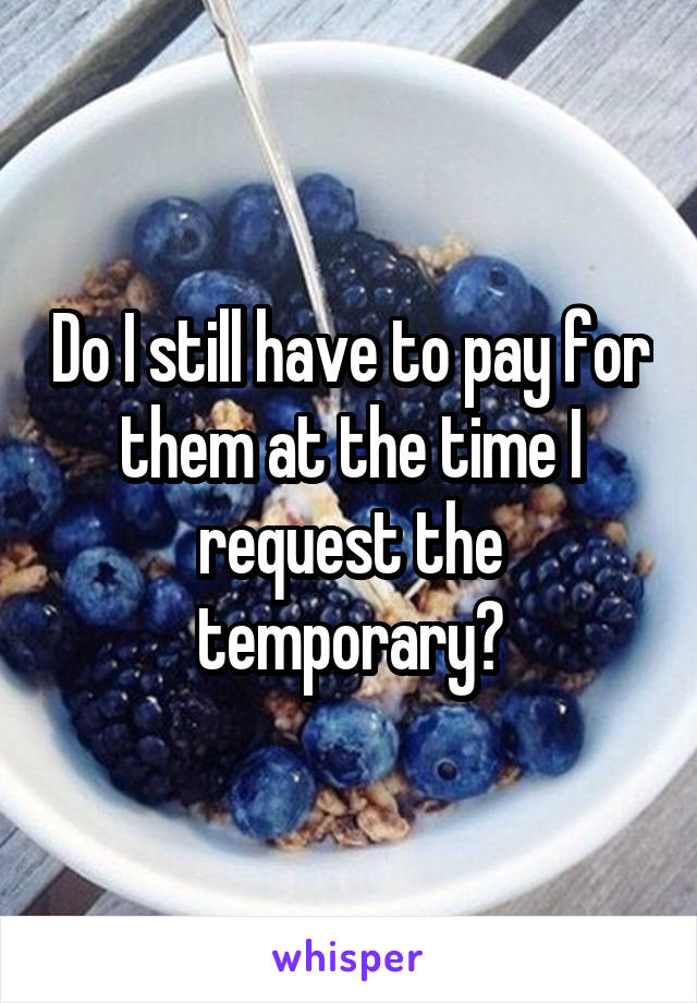 Do I still have to pay for them at the time I request the temporary?