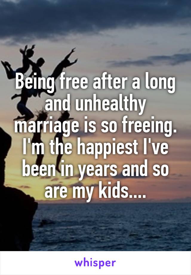 Being free after a long and unhealthy marriage is so freeing. I'm the happiest I've been in years and so are my kids....