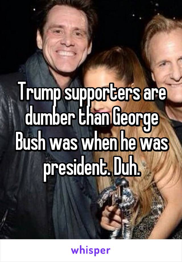 Trump supporters are dumber than George Bush was when he was president. Duh.