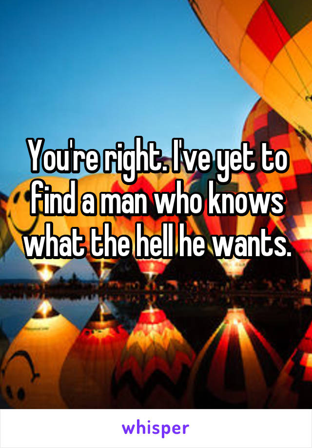 You're right. I've yet to find a man who knows what the hell he wants. 