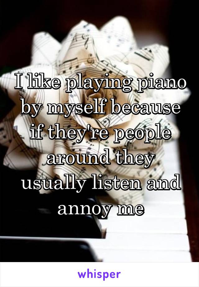 I like playing piano by myself because if they're people around they usually listen and annoy me