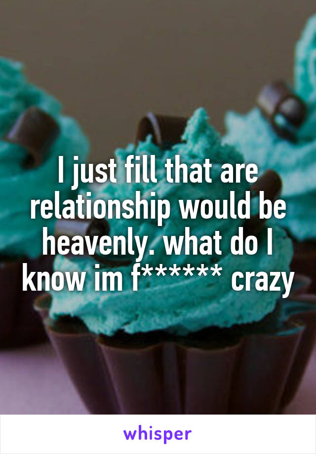 I just fill that are relationship would be heavenly. what do I know im f****** crazy