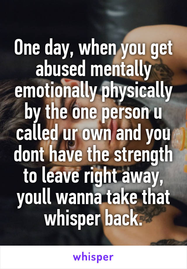 One day, when you get abused mentally emotionally physically by the one person u called ur own and you dont have the strength to leave right away, youll wanna take that whisper back.