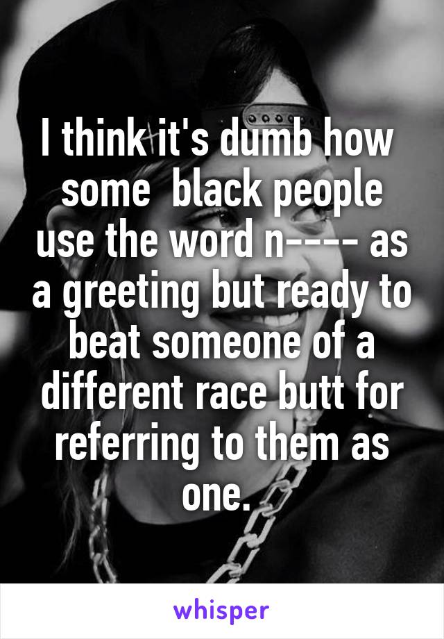 I think it's dumb how  some  black people use the word n---- as a greeting but ready to beat someone of a different race butt for referring to them as one. 