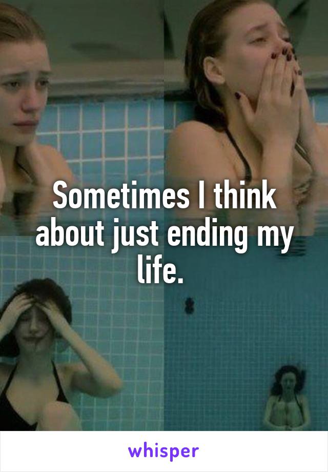 Sometimes I think about just ending my life. 