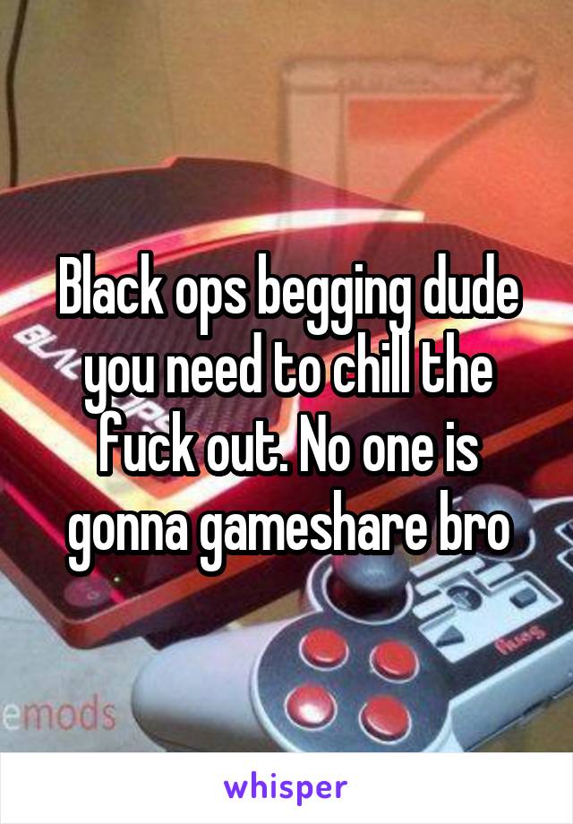 Black ops begging dude you need to chill the fuck out. No one is gonna gameshare bro