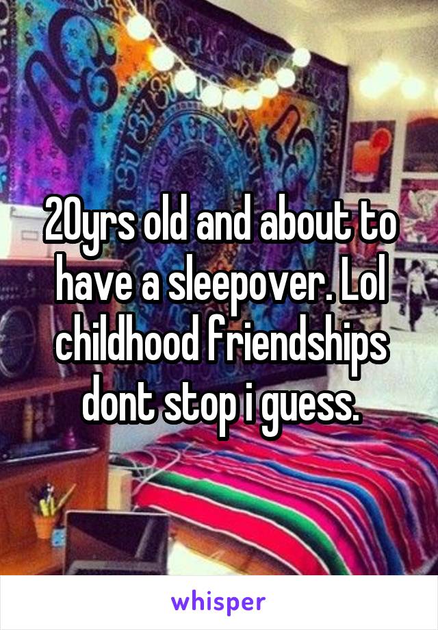 20yrs old and about to have a sleepover. Lol childhood friendships dont stop i guess.