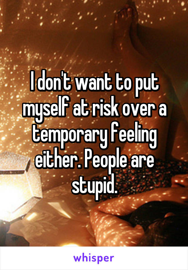 I don't want to put myself at risk over a temporary feeling either. People are stupid.