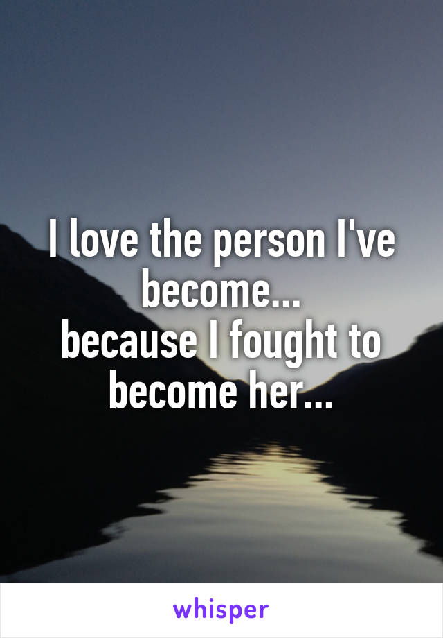 I love the person I've become...
because I fought to become her...