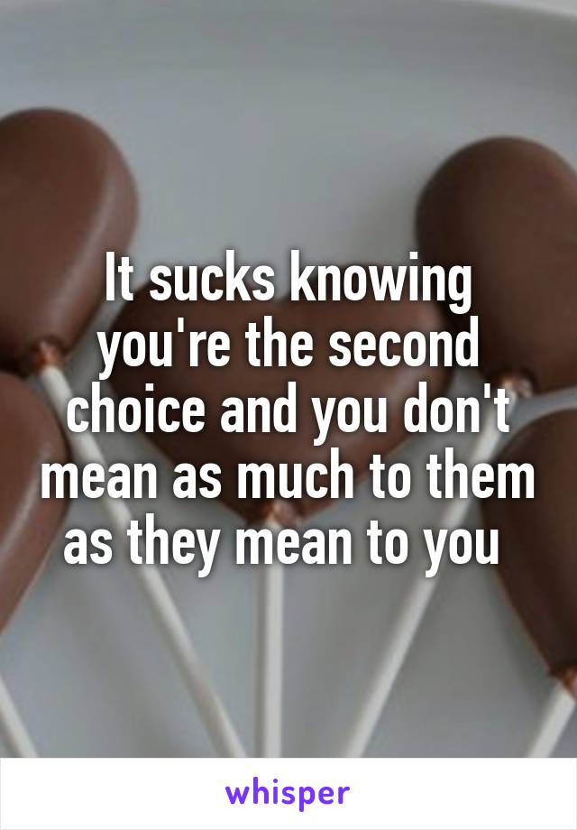 It sucks knowing you're the second choice and you don't mean as much to them as they mean to you 