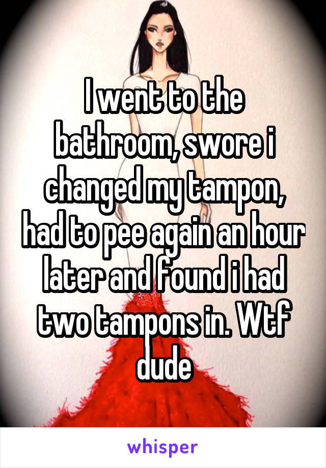 I went to the bathroom, swore i changed my tampon, had to pee again an hour later and found i had two tampons in. Wtf dude