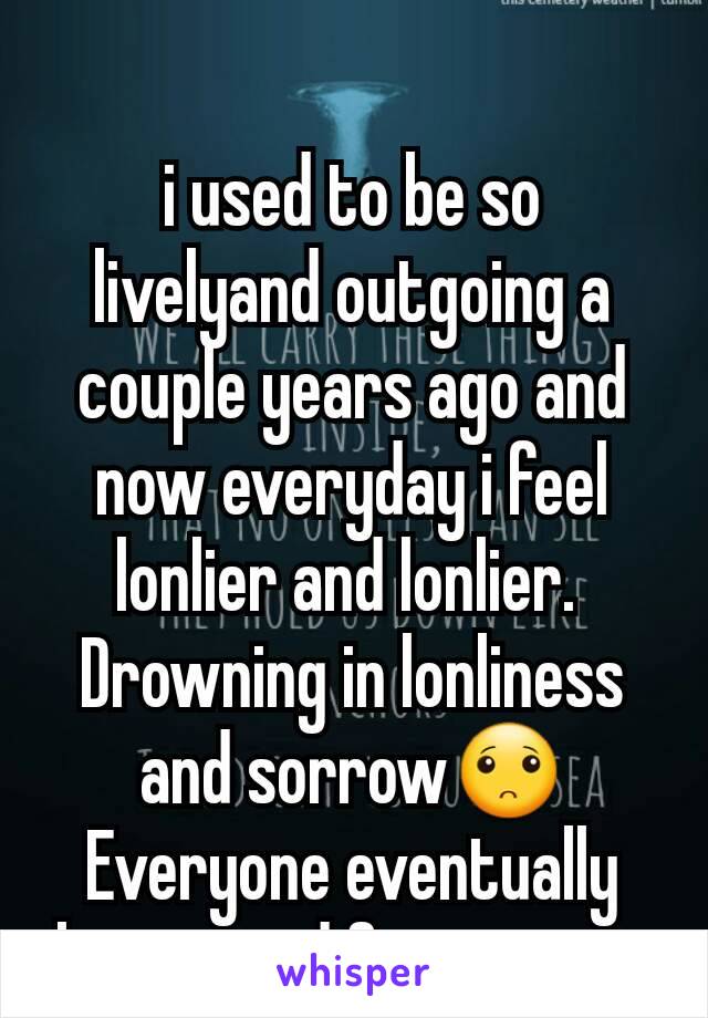 i used to be so livelyand outgoing a couple years ago and now everyday i feel lonlier and lonlier. 
Drowning in lonliness and sorrow🙁
Everyone eventually leaves and forgets me