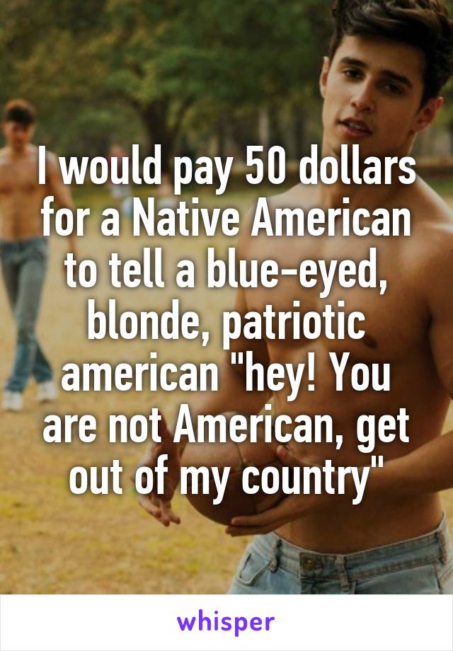 I would pay 50 dollars for a Native American to tell a blue-eyed, blonde, patriotic american "hey! You are not American, get out of my country"