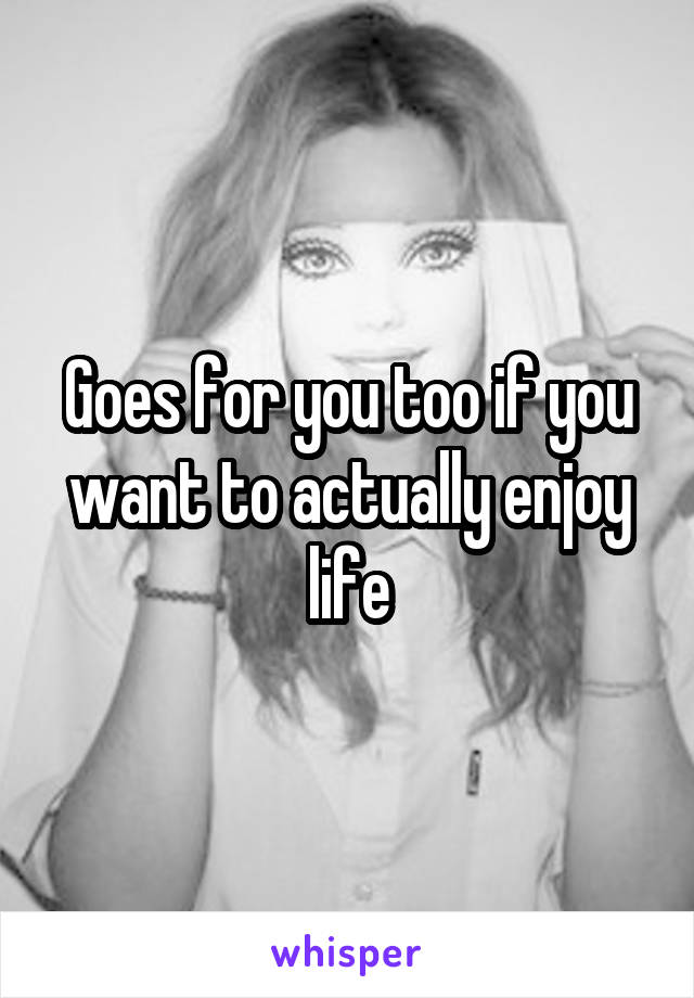 Goes for you too if you want to actually enjoy life