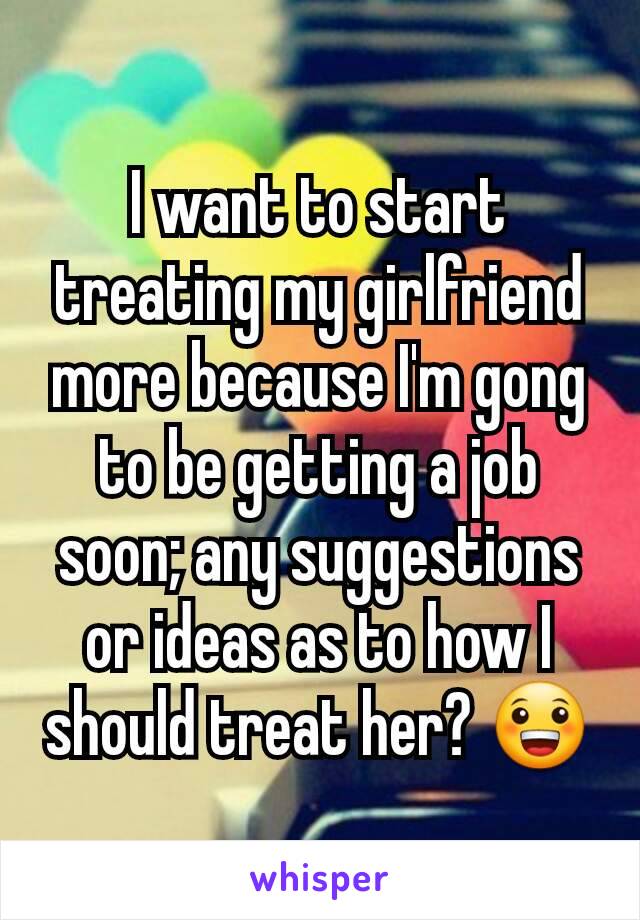 I want to start treating my girlfriend more because I'm gong to be getting a job soon; any suggestions or ideas as to how I should treat her? 😀