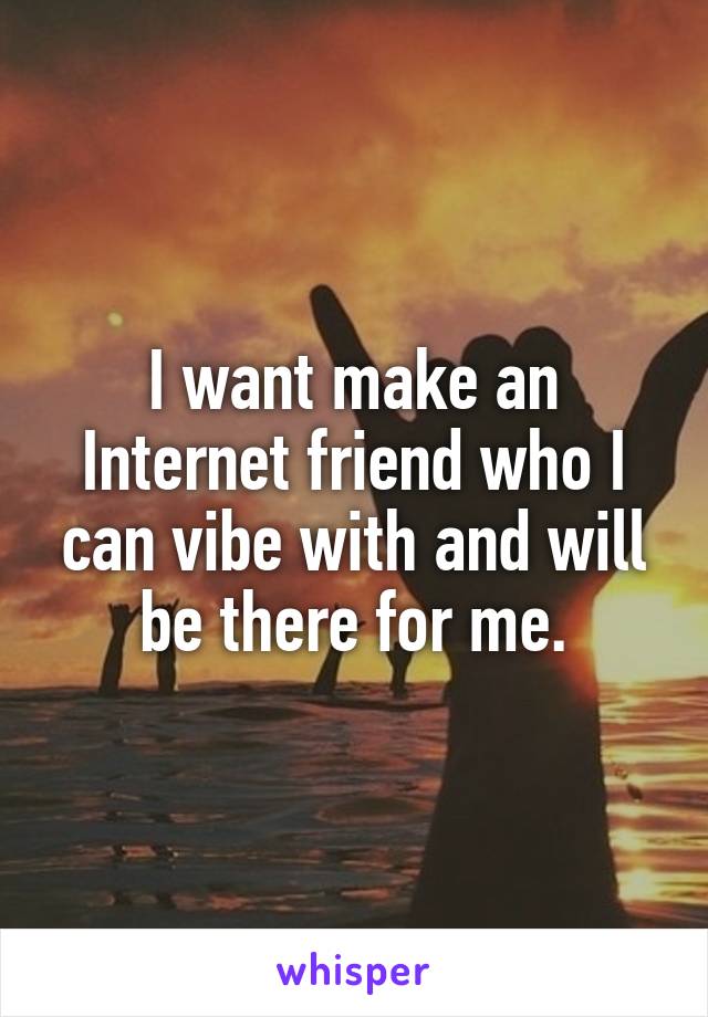 I want make an Internet friend who I can vibe with and will be there for me.