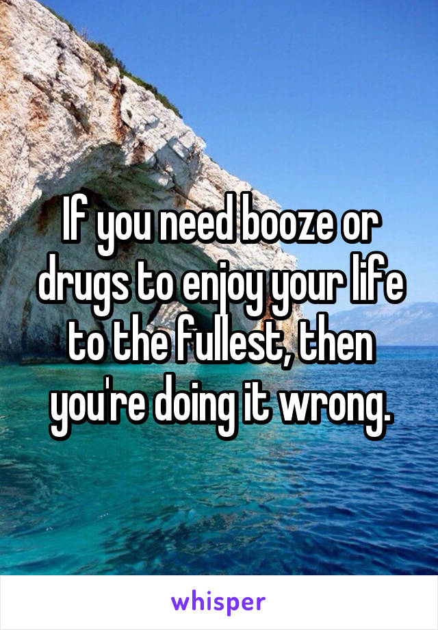 If you need booze or drugs to enjoy your life to the fullest, then you're doing it wrong.