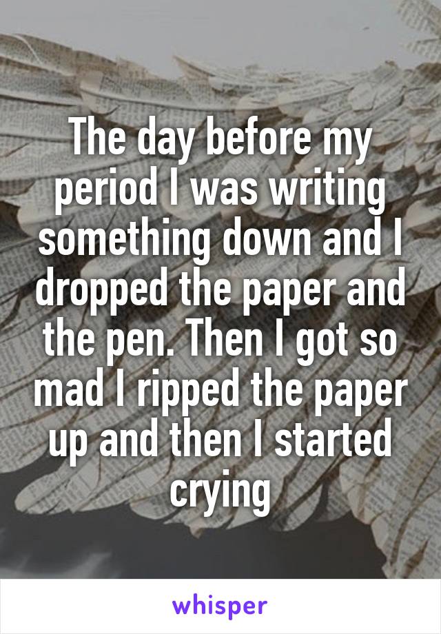 The day before my period I was writing something down and I dropped the paper and the pen. Then I got so mad I ripped the paper up and then I started crying