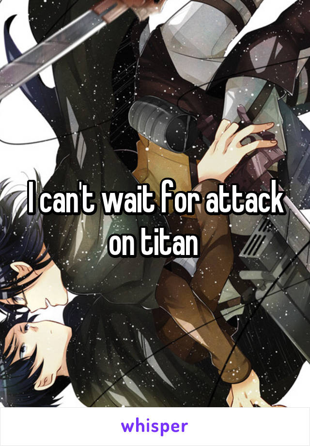 I can't wait for attack on titan 