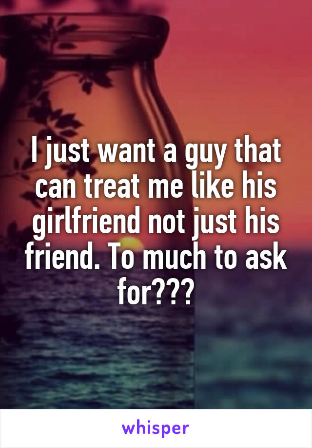 I just want a guy that can treat me like his girlfriend not just his friend. To much to ask for???