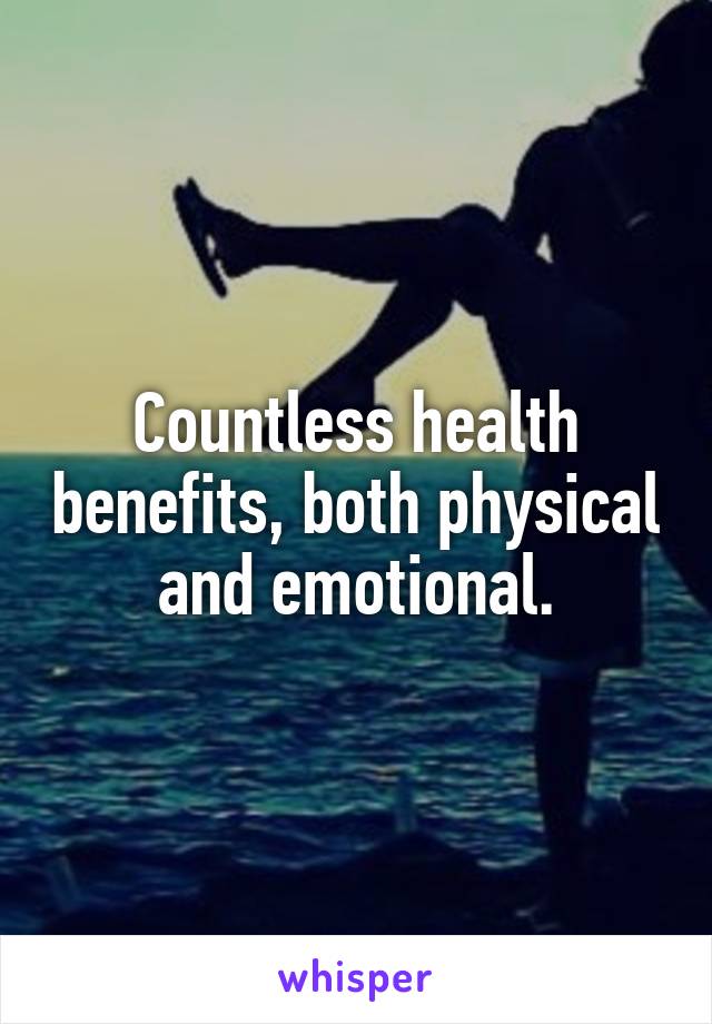 Countless health benefits, both physical and emotional.
