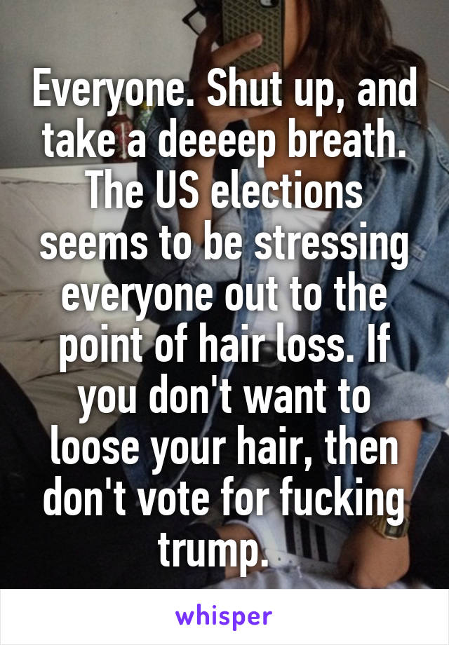 Everyone. Shut up, and take a deeeep breath.
The US elections seems to be stressing everyone out to the point of hair loss. If you don't want to loose your hair, then don't vote for fucking trump.  